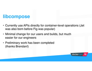 libcompose
• Currently use APIs directly for container-level operations (Jet
was also born before Fig was popular)
• Minimal change for our users and builds, but much
easier for our engineers
• Preliminary work has been completed
(thanks Brendan!)
 