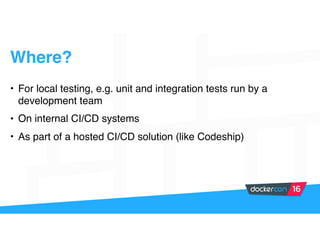 • For local testing, e.g. unit and integration tests run by a
development team
• On internal CI/CD systems
• As part of a hosted CI/CD solution (like Codeship)
Where?
 