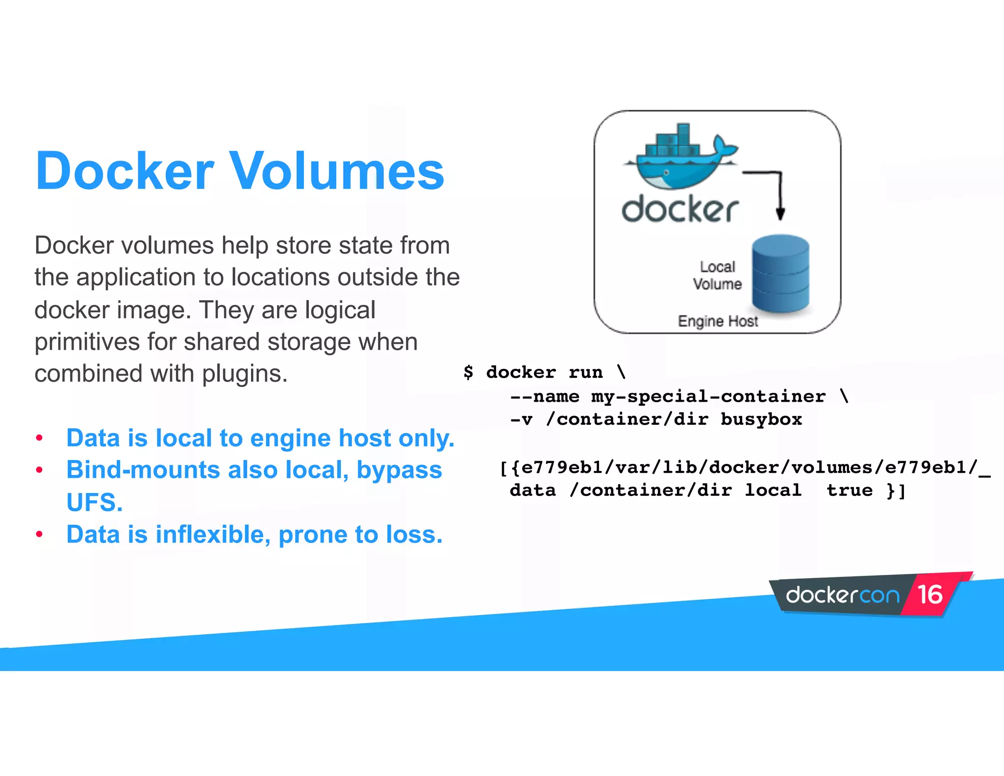 Docker volumes help store state from
the application to locations outside the
docker image. They are logical
primitives for shared storage when
combined with plugins.
• Data is local to engine host only.
• Bind-mounts also local, bypass
UFS.
• Data is inflexible, prone to loss.
Docker Volumes
$ docker run 
--name my-special-container 
-v /container/dir busybox
[{e779eb1/var/lib/docker/volumes/e779eb1/_
data /container/dir local true }]
 