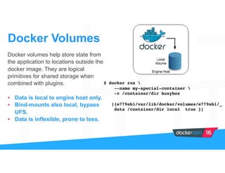 Docker volumes help store state from
the application to locations outside the
docker image. They are logical
primitives for shared storage when
combined with plugins.
• Data is local to engine host only.
• Bind-mounts also local, bypass
UFS.
• Data is inflexible, prone to loss.
Docker Volumes
$ docker run 
--name my-special-container 
-v /container/dir busybox
[{e779eb1/var/lib/docker/volumes/e779eb1/_
data /container/dir local true }]
 