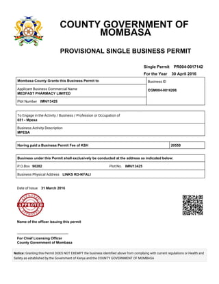 COUNTY GOVERNMENT OF
MOMBASA
PROVISIONAL SINGLE BUSINESS PERMIT
Single Permit PR004-0017142
For the Year 30 April 2016
Mombasa County Grants this Business Permit to Business ID
CGM004-0016206Applicant Business Commercial Name
MEDFAST PHARMACY LIMITED
Plot Number    IMN/13425
To Engage in the Activity / Business / Profession or Occupation of
651 - Mpesa
Business Activity Description
MPESA
Having paid a Business Permit Fee of KSH 20550
Business under this Permit shall exclusively be conducted at the address as indicated below:
P.O.Box   90282 Plot No.    IMN/13425
Business Physical Address    LINKS RD-NYALI
Date of Issue    31 March 2016
 
Name of the officer issuing this permit
-----------------------------------------------------
For Chief Licensing Officer
County Government of Mombasa
Notice: Granting this Permit DOES NOT EXEMPT the business identified above from complying with current regulations or Health and
Safety as established by the Government of Kenya and the COUNTY GOVERNMENT OF MOMBASA
 