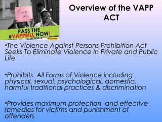 Overview of the VAPP
ACT
•The Violence Against Persons Prohibition Act
Seeks To Eliminate Violence In Private and Public
Life
•Prohibits All Forms of Violence including
physical, sexual, psychological, domestic,
harmful traditional practices & discrimination
•Provides maximum protection and effective
remedies for victims and punishment of
offenders
 