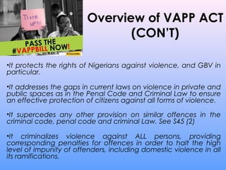 Overview of VAPP ACT
(CON’T)
•It protects the rights of Nigerians against violence, and GBV in
particular.
•It addresses the gaps in current laws on violence in private and
public spaces as in the Penal Code and Criminal Law to ensure
an effective protection of citizens against all forms of violence.
•It supercedes any other provision on similar offences in the
criminal code, penal code and criminal Law. See S45 (2)
•It criminalizes violence against ALL persons, providing
corresponding penalties for offences in order to halt the high
level of impunity of offenders, including domestic violence in all
its ramifications.
 