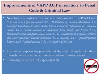 Improvements of VAPP ACT in relation to Penal
Code & Criminal Law
• New forms of violence that are not provisioned in the Penal Code
(Coercion S.3, Offensive conduct S.5, Prohibition of Genital Mutilation S.6,
Harmful Traditional Practices S.20, Forced Financial Dependence or Economic
Abuse S.12, Forced isolation or separation from family and friends S.13,
Emotional verbal and psychological abuse S.14, Abandonment of spouse, children
and other dependent without sustenance S.16, stalking S.17, Spousal/partner
Battery S.19, Political violence S.23). See part 1 of the Act
• Institutional support for protection of the victim from further abuse
through the issuance and enforcement of court protection and
• Restraining order. (Part 2, especially S.28)
 