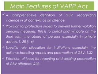 Main Features of VAPP Act
 A comprehensive definition of GBV, recognizing
violence in all contexts as an offence.
 Provision for protection orders to prevent further violation
pending measures. This is to curtail and mitigate on the
short term the abuse of persons especially in private
spaces. S. 28 (1-6)
 Specific role allocation for institutions especially the
police in handling reports and prosecution of GBV. S.32
 Extension of locus for reporting and seeking prosecution
of GBV offences. S.33
 