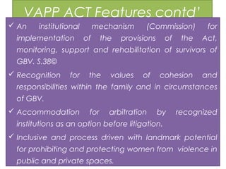 VAPP ACT Features contd’
 An institutional mechanism (Commission) for
implementation of the provisions of the Act,
monitoring, support and rehabilitation of survivors of
GBV. S.38©
 Recognition for the values of cohesion and
responsibilities within the family and in circumstances
of GBV.
 Accommodation for arbitration by recognized
institutions as an option before litigation.
 Inclusive and process driven with landmark potential
for prohibiting and protecting women from violence in
public and private spaces.
 