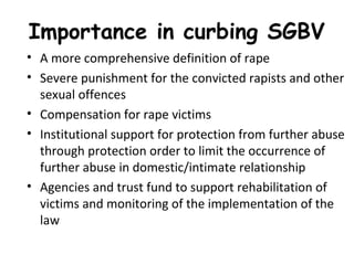 Importance in curbing SGBV 
• A more comprehensive definition of rape
• Severe punishment for the convicted rapists and other
sexual offences
• Compensation for rape victims
• Institutional support for protection from further abuse
through protection order to limit the occurrence of
further abuse in domestic/intimate relationship
• Agencies and trust fund to support rehabilitation of
victims and monitoring of the implementation of the
law
 