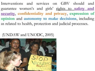 Interventions and services on GBV should and
guarantee women’s and girls’ rights to safety and
security, confidentiality and privacy, expression of
opinion and autonomy to make decisions, including
as related to health, protection and judicial processes.
(UNDAW and UNODC, 2005)
 