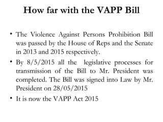 How far with the VAPP Bill
• The Violence Against Persons Prohibition Bill
was passed by the House of Reps and the Senate
in 2013 and 2015 respectively.
• By 8/5/2015 all the legislative processes for
transmission of the Bill to Mr. President was
completed. The Bill was signed into Law by Mr.
President on 28/05/2015
• It is now the VAPP Act 2015
 