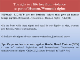 The right to a life free from violence
as part of Human/Women’s rights
‘HUMAN RIGHTS’ are the intrinsic values that give all human
beings dignity. (Universal Declaration of Human Rights - UDHR)
•We are born with these rights and equal in our dignity as Men, women,
girls & boys. Part of our humanity.
•It includes the rights of each person to freedom, justice and peace.
•Specific protection to women against Gender Based Violence(GBV)
is part of national legislation and International Conventions on
human/women’s rights (CEDAW, Maputo Protocol & VAPP Act)
 