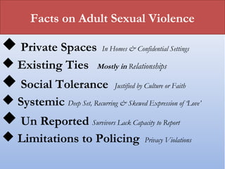 Facts on Adult Sexual Violence
 Private Spaces In Homes & Confidential Settings
 Existing Ties Mostly in Relationships
 Social Tolerance Justified by Culture or Faith
 Systemic Deep Set, Recurring & Skewed Expression of ‘Love’
 Un Reported Survivors Lack Capacity to Report
 Limitations to Policing Privacy Violations
 