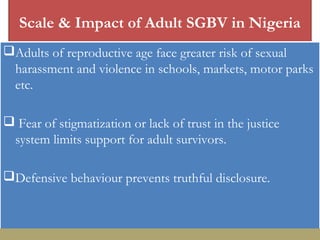 Scale & Impact of Adult SGBV in Nigeria
Adults of reproductive age face greater risk of sexual
harassment and violence in schools, markets, motor parks
etc.
 Fear of stigmatization or lack of trust in the justice
system limits support for adult survivors.
Defensive behaviour prevents truthful disclosure.
 