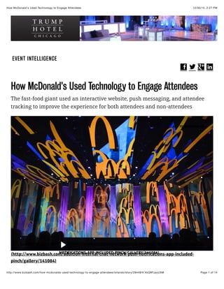 12/30/15, 2:27 PMHow McDonald's Used Technology to Engage Attendees
Page 1 of 14http://www.bizbash.com/how-mcdonalds-used-technology-to-engage-attendees/orlando/story/28449/#.VoQ9FzayU5M
EVENT INTELLIGENCE
! " # $
How McDonald's Used Technology to Engage Attendees
The fast-food giant used an interactive website, push messaging, and attendee
tracking to improve the experience for both attendees and non-attendees
(http://www.bizbash.com/addition-internal-chat-network-push-notifications-app-included-
pinch/gallery/141084)
ADD TO IDEABOOK !
LAUNCH SLIDE SHOW (HTTP://WWW.BIZBASH.COM/ADDITION-INTERNAL-CHAT-NETWORK-PUSH-
NOTIFICATIONS-APP-INCLUDED-PINCH/GALLERY/141084)
 