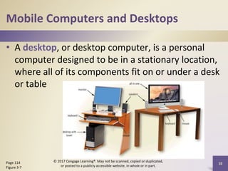 Mobile Computers and Desktops
• A desktop, or desktop computer, is a personal
computer designed to be in a stationary location,
where all of its components fit on or under a desk
or table
10
Page 114
Figure 3-7
© 2017 Cengage Learning®. May not be scanned, copied or duplicated,
or posted to a publicly accessible website, in whole or in part.
 