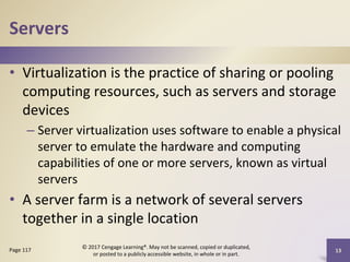Servers
• Virtualization is the practice of sharing or pooling
computing resources, such as servers and storage
devices
– Server virtualization uses software to enable a physical
server to emulate the hardware and computing
capabilities of one or more servers, known as virtual
servers
• A server farm is a network of several servers
together in a single location
Page 117
© 2017 Cengage Learning®. May not be scanned, copied or duplicated,
or posted to a publicly accessible website, in whole or in part.
13
 