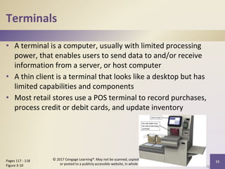 Terminals
• A terminal is a computer, usually with limited processing
power, that enables users to send data to and/or receive
information from a server, or host computer
• A thin client is a terminal that looks like a desktop but has
limited capabilities and components
• Most retail stores use a POS terminal to record purchases,
process credit or debit cards, and update inventory
15
Pages 117 - 118
Figure 3-10
© 2017 Cengage Learning®. May not be scanned, copied or duplicated,
or posted to a publicly accessible website, in whole or in part.
 