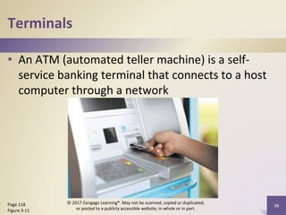Terminals
• An ATM (automated teller machine) is a self-
service banking terminal that connects to a host
computer through a network
16
Page 118
Figure 3-11
© 2017 Cengage Learning®. May not be scanned, copied or duplicated,
or posted to a publicly accessible website, in whole or in part.
 