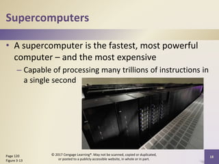 Supercomputers
• A supercomputer is the fastest, most powerful
computer – and the most expensive
– Capable of processing many trillions of instructions in
a single second
Page 120
Figure 3-13
© 2017 Cengage Learning®. May not be scanned, copied or duplicated,
or posted to a publicly accessible website, in whole or in part.
18
 
