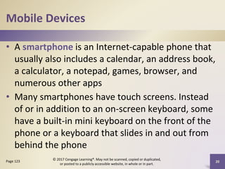 Mobile Devices
• A smartphone is an Internet-capable phone that
usually also includes a calendar, an address book,
a calculator, a notepad, games, browser, and
numerous other apps
• Many smartphones have touch screens. Instead
of or in addition to an on-screen keyboard, some
have a built-in mini keyboard on the front of the
phone or a keyboard that slides in and out from
behind the phone
20
Page 123
© 2017 Cengage Learning®. May not be scanned, copied or duplicated,
or posted to a publicly accessible website, in whole or in part.
 