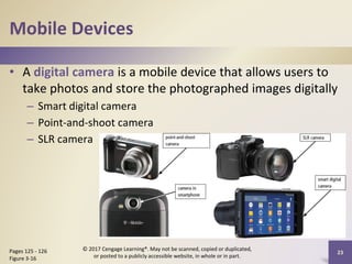 Mobile Devices
• A digital camera is a mobile device that allows users to
take photos and store the photographed images digitally
– Smart digital camera
– Point-and-shoot camera
– SLR camera
23
Pages 125 - 126
Figure 3-16
© 2017 Cengage Learning®. May not be scanned, copied or duplicated,
or posted to a publicly accessible website, in whole or in part.
 