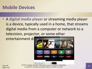 Mobile Devices
• A digital media player or streaming media player
is a device, typically used in a home, that streams
digital media from a computer or network to a
television, projector, or some other
entertainment device
Page 128
Figure 3-20
© 2017 Cengage Learning®. May not be scanned, copied or duplicated,
or posted to a publicly accessible website, in whole or in part.
27
 