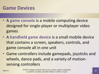 Game Devices
• A game console is a mobile computing device
designed for single-player or multiplayer video
games
• A handheld game device is a small mobile device
that contains a screen, speakers, controls, and
game console all in one unit
• Game controllers include gamepads, joysticks and
wheels, dance pads, and a variety of motion-
sensing controllers
30
Page 131
© 2017 Cengage Learning®. May not be scanned, copied or duplicated,
or posted to a publicly accessible website, in whole or in part.
 