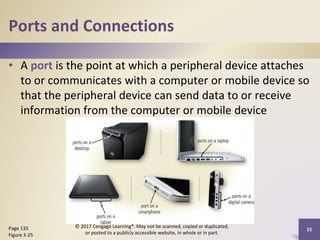 Ports and Connections
• A port is the point at which a peripheral device attaches
to or communicates with a computer or mobile device so
that the peripheral device can send data to or receive
information from the computer or mobile device
35
Page 135
Figure 3-25
© 2017 Cengage Learning®. May not be scanned, copied or duplicated,
or posted to a publicly accessible website, in whole or in part.
 