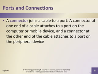 Ports and Connections
• A connector joins a cable to a port. A connector at
one end of a cable attaches to a port on the
computer or mobile device, and a connector at
the other end of the cable attaches to a port on
the peripheral device
36
Page 135
© 2017 Cengage Learning®. May not be scanned, copied or duplicated,
or posted to a publicly accessible website, in whole or in part.
 