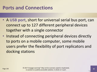 Ports and Connections
• A USB port, short for universal serial bus port, can
connect up to 127 different peripheral devices
together with a single connector
• Instead of connecting peripheral devices directly
to ports on a mobile computer, some mobile
users prefer the flexibility of port replicators and
docking stations
38
Page 136
© 2017 Cengage Learning®. May not be scanned, copied or duplicated,
or posted to a publicly accessible website, in whole or in part.
 