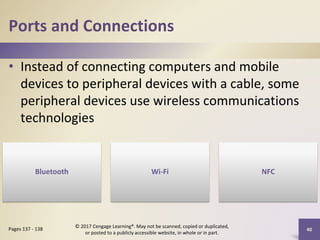 Ports and Connections
• Instead of connecting computers and mobile
devices to peripheral devices with a cable, some
peripheral devices use wireless communications
technologies
40
Pages 137 - 138
© 2017 Cengage Learning®. May not be scanned, copied or duplicated,
or posted to a publicly accessible website, in whole or in part.
Bluetooth Wi-Fi NFC
 
