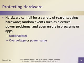 Protecting Hardware
• Hardware can fail for a variety of reasons: aging
hardware; random events such as electrical
power problems; and even errors in programs or
apps
– Undervoltage
– Overvoltage or power surge
42
Pages 139 - 140
© 2017 Cengage Learning®. May not be scanned, copied or duplicated,
or posted to a publicly accessible website, in whole or in part.
 