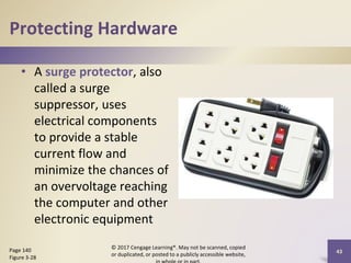 Protecting Hardware
• A surge protector, also
called a surge
suppressor, uses
electrical components
to provide a stable
current flow and
minimize the chances of
an overvoltage reaching
the computer and other
electronic equipment
© 2017 Cengage Learning®. May not be scanned, copied
or duplicated, or posted to a publicly accessible website,
43
Page 140
Figure 3-28
 
