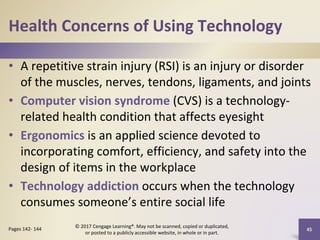 Health Concerns of Using Technology
• A repetitive strain injury (RSI) is an injury or disorder
of the muscles, nerves, tendons, ligaments, and joints
• Computer vision syndrome (CVS) is a technology-
related health condition that affects eyesight
• Ergonomics is an applied science devoted to
incorporating comfort, efficiency, and safety into the
design of items in the workplace
• Technology addiction occurs when the technology
consumes someone’s entire social life
45
Pages 142- 144
© 2017 Cengage Learning®. May not be scanned, copied or duplicated,
or posted to a publicly accessible website, in whole or in part.
 