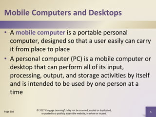 Mobile Computers and Desktops
• A mobile computer is a portable personal
computer, designed so that a user easily can carry
it from place to place
• A personal computer (PC) is a mobile computer or
desktop that can perform all of its input,
processing, output, and storage activities by itself
and is intended to be used by one person at a
time
5
Page 108
© 2017 Cengage Learning®. May not be scanned, copied or duplicated,
or posted to a publicly accessible website, in whole or in part.
 