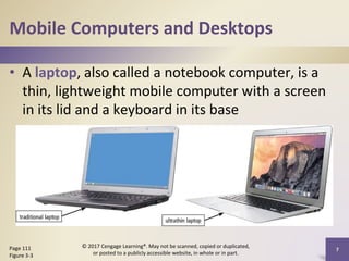 Mobile Computers and Desktops
• A laptop, also called a notebook computer, is a
thin, lightweight mobile computer with a screen
in its lid and a keyboard in its base
7
Page 111
Figure 3-3
© 2017 Cengage Learning®. May not be scanned, copied or duplicated,
or posted to a publicly accessible website, in whole or in part.
 