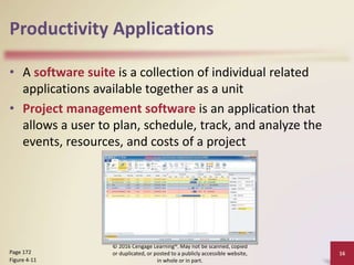 Productivity Applications
• A software suite is a collection of individual related
applications available together as a unit
• Project management software is an application that
allows a user to plan, schedule, track, and analyze the
events, resources, and costs of a project
16
Page 172
Figure 4-11
© 2016 Cengage Learning®. May not be scanned, copied
or duplicated, or posted to a publicly accessible website,
in whole or in part.
 