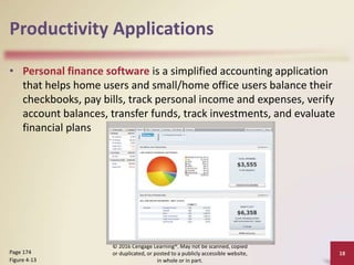 Productivity Applications
• Personal finance software is a simplified accounting application
that helps home users and small/home office users balance their
checkbooks, pay bills, track personal income and expenses, verify
account balances, transfer funds, track investments, and evaluate
financial plans
© 2016 Cengage Learning®. May not be scanned, copied
or duplicated, or posted to a publicly accessible website,
in whole or in part.
18
Page 174
Figure 4-13
 