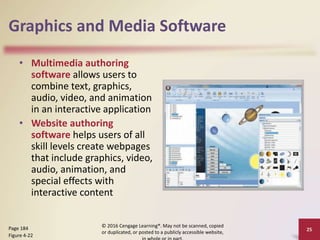 Graphics and Media Software
• Multimedia authoring
software allows users to
combine text, graphics,
audio, video, and animation
in an interactive application
• Website authoring
software helps users of all
skill levels create webpages
that include graphics, video,
audio, animation, and
special effects with
interactive content
© 2016 Cengage Learning®. May not be scanned, copied
or duplicated, or posted to a publicly accessible website,
25
Page 184
Figure 4-22
 