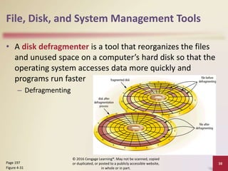 File, Disk, and System Management Tools
• A disk defragmenter is a tool that reorganizes the files
and unused space on a computer’s hard disk so that the
operating system accesses data more quickly and
programs run faster
– Defragmenting
© 2016 Cengage Learning®. May not be scanned, copied
or duplicated, or posted to a publicly accessible website,
in whole or in part.
38
Page 197
Figure 4-31
 