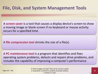 File, Disk, and System Management Tools
A screen saver is a tool that causes a display device’s screen to show
a moving image or blank screen if no keyboard or mouse activity
occurs for a specified time
A file compression tool shrinks the size of a file(s)
A PC maintenance tool is a program that identifies and fixes
operating system problems, detects and repairs drive problems, and
includes the capability of improving a computer’s performance
© 2016 Cengage Learning®. May not be scanned, copied
or duplicated, or posted to a publicly accessible website,
in whole or in part.
39
Pages 197 - 198
 
