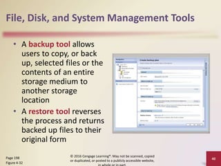 File, Disk, and System Management Tools
• A backup tool allows
users to copy, or back
up, selected files or the
contents of an entire
storage medium to
another storage
location
• A restore tool reverses
the process and returns
backed up files to their
original form
© 2016 Cengage Learning®. May not be scanned, copied
or duplicated, or posted to a publicly accessible website,
Page 198
Figure 4-32
40
 