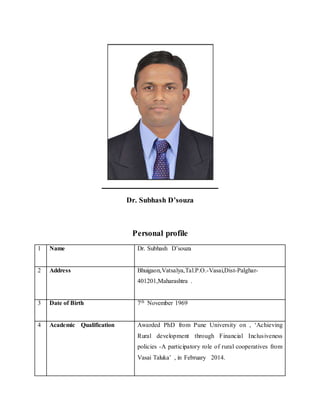 Dr. Subhash D’souza
Personal profile
1 Name Dr. Subhash D’souza
2 Address Bhuigaon,Vatsalya,Tal.P.O.-Vasai,Dist-Palghar-
401201,Maharashtra .
3 Date of Birth 7th November 1969
4 Academic Qualification Awarded PhD from Pune University on , ‘Achieving
Rural development through Financial Inclusiveness
policies -A participatory role of rural cooperatives from
Vasai Taluka’ , in February 2014.
 