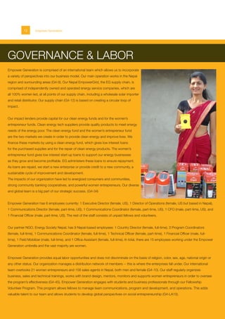 12 Empower Generation
GOVERNANCE & LABOR
Empower Generation is comprised of an international team which allows us to incorporate
a variety of perspectives into our business model. Our main operation works in the Nepal
region and surrounding areas (G4-9). Our Nepal EmpowerGrid, the EG supply chain, is
comprised of independently owned and operated energy service companies, which are
all 100% women led, at all points of our supply chain, including a wholesale solar importer
and retail distributor. Our supply chain (G4-12) is based on creating a circular loop of
impact.
Our impact lenders provide capital for our clean energy funds and for the women’s
entrepreneur funds. Clean energy tech suppliers provide quality products to meet energy
needs of the energy poor. The clean energy fund and the women’s entrepreneur fund
are the two markets we create in order to provide clean energy and improve lives. We
finance these markets by using a clean energy fund, which gives low interest loans
for the purchased supplies and for the repair of clean energy products. The women’s
entrepreneur fund gives low interest start-up loans to support our energy businesses
as they grow and become profitable. EG administers these loans to ensure repayment.
As loans are repaid, we start a new enterprise or provide credit to a new community, a
sustainable cycle of improvement and development.
The impacts of our organization have led to energized consumers and communities,
strong community banking cooperatives, and powerful women entrepreneurs. Our diverse
and global team is a big part of our strategic success. (G4-34)
Empower Generation has 6 employees currently: 1 Executive Director (female, US), 1 Director of Operations (female, US but based in Nepal),
1 Communications Director (female, part-time, US), 1 Communications Coordinator (female, part-time, US), 1 CFO (male, part-time, US), and
1 Financial Officer (male, part-time, US). The rest of the staff consists of unpaid fellows and volunteers.
Our partner NGO, Energy Society Nepal, has 9 Nepal-based employees: 1 Country Director (female, full-time), 3 Program Coordinators
(female, full-time), 1 Communications Coordinator (female, full-time), 1 Technical Officer (female, part-time), 1 Financial Officer (male, full-
time), 1 Field Mobilizer (male, full-time), and 1 Office Assistant (female, full-time). In total, there are 15 employees working under the Empower
Generation umbrella and the vast majority are women.
Empower Generation provides equal labor opportunities and does not discriminate on the basis of religion, color, sex, age, national origin or
any other status. Our organization manages a distribution network of members -- this is where the enterprises fall under. Our international
team overlooks 21 women entrepreneurs and 158 sales agents in Nepal, both men and female (G4-10). Our staff regularly organizes
business, sales and technical trainings, works with brand design, mentors, monitors and supports women entrepreneurs in order to oversee
the program’s effectiveness (G4-45). Empower Generation engages with students and business professionals through our Fellowship
Volunteer Program. This program allows fellows to manage team communications, program and development, and operations. This adds
valuable talent to our team and allows students to develop global perspectives on social entrepreneurship (G4-LA10).
 