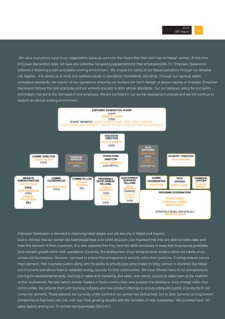 132013 Annual Report
We value everyone’s input in our organization because we know the impact that their work has on Nepali women. At this time,
Empower Generation does not have any collective bargaining agreements for their employees(G4-11). Empower Generation
believes in fostering a safe and stable working environment. We ensure the safety of our Nepal operations through our detailed
risk register - this allows us to track and address issues in operations immediately (G4-SO3). Through our rigorous safety
workplace standards, we monitor all our operations, ensuring our workers are not in danger of severe injuries or illnesses. Empower
Generation follows the best practices and our workers are held to strict ethical standards. Our no tolerance policy for corruption
and bribery has led to the dismissal of one employee. We are confident in our worker assessment policies and we will continue to
support an ethical working environment.
Empower Generation is devoted to improving labor wages and job security in Nepal and beyond.
Due to the fact that our women led businesses have a for profit structure, it is important that they are able to make sales and
meet the demand of their customers. It is also essential that they have the skills necessary to keep their businesses profitable
and maintain growth within their operations. Currently, the employment of our entrepreneurs remains within the hands of our
women-led businesses. However, we need to ensure that entrepreneurs security within their positions. If entrepreneurs cannot
meet demand, their business suffers along with the ability to provide jobs which helps to bring women in countries like Nepal
out of poverty and allows them to establish energy security for their communities. We have offered many of our entrepreneurs
training for developmental skills, trainings in sales and marketing and sales, and mentor support to keep them at the forefront
of their businesses. We also select women leaders in these communities who possess the abilities to drive change within their
communities. We provide them with tracking software and new product offerings to ensure adequate supply of products to me
consumer demand. These aspects are currently under control of our women-led enterprises, but to date, turnover among women
entrepreneurs has been very low, with new hires growing steadily with the formation of new businesses. We currently have 130
sales agents among our 13 women-led businesses (G4-LA1).
2015
GRI Report
EMPOWER GENERATION BOARD
CHAIR
BENNETT COHEN
[USA]
BOARD MEMBERS: AMIRA IBRAHIM, LIONEL BONY, ANNA STERNOFF,
JOHN STRING, NICK CHERNEFF, HANNAH POLIKOV, DEBORAH KIM, ANYA CHERNEFF
EXECUTIVE
DIRECTOR
ANYA CHERNEFF
[USA]
COMMS DIRECTOR
AYSHA RAJPUT
[USA]
OPERATIONS
DIRECTOR
CHLOE CHAPMAN
[USA/NEPAL]
COUNTRY DIRECTOR
SITA ADHIKARI
FINANCIAL
ADVISOR
ERIC NELSON
[USA]
TECH
ADVISORS
TRIPP HYDE
[USA]
ABBY
WATROUS
[USA/NEPAL]
WEBSITE
ADMINISTRATORS
KRISTY DIXON
[USA}
JEAN LEVASSEUR
[USA]
GABRIEL
TROOSTWIJK
[NL]
COMMS
COORDINATOR
SRIYANTA KARKI
[USA]
COMMS FELLOW
FRANCA
GILISSEN
[NL]
PROGRAM &
DEVELOPMENT
FELLOWs
HANNAH
GIRARDEAU
[USA]
VICTORIA
ADETUYI
[USA]
SUSTAINABLE
BUSINESS
FELLOWS
CELIA
MARTINEZ
[FRANCE]
SHIBANI
SAREEN
[USA]
FINANCIAL
OFFICER
SITARAM
PAUDEL
COMMS
COORDINATOR
AAKRITI RAI
TECH
OFFICER
RISHTA KARKI
PROGRAM COORDINATORS
KABITA SUBEDI
CHANCHALA DHAKAL
BINDU THANAIT
STEM FIELD MOBILIZER (KAILALI)
RAJENDRA KARKI
 