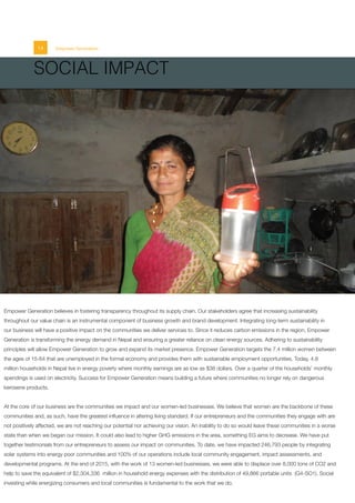 14 Empower Generation
Empower Generation believes in fostering transparency throughout its supply chain. Our stakeholders agree that increasing sustainability
throughout our value chain is an instrumental component of business growth and brand development. Integrating long-term sustainability in
our business will have a positive impact on the communities we deliver services to. Since it reduces carbon emissions in the region, Empower
Generation is transforming the energy demand in Nepal and ensuring a greater reliance on clean energy sources. Adhering to sustainability
principles will allow Empower Generation to grow and expand its market presence. Empower Generation targets the 7.4 million women between
the ages of 15-64 that are unemployed in the formal economy and provides them with sustainable employment opportunities. Today, 4.8
million households in Nepal live in energy poverty where monthly earnings are as low as $38 dollars. Over a quarter of the households’ monthly
spendings is used on electricity. Success for Empower Generation means building a future where communities no longer rely on dangerous
kerosene products.
At the core of our business are the communities we impact and our women-led businesses. We believe that women are the backbone of these
communities and, as such, have the greatest influence in altering living standard. If our entrepreneurs and the communities they engage with are
not positively affected, we are not reaching our potential nor achieving our vision. An inability to do so would leave these communities in a worse
state than when we began our mission. It could also lead to higher GHG emissions in the area, something EG aims to decrease. We have put
together testimonials from our entrepreneurs to assess our impact on communities. To date, we have impacted 246,793 people by integrating
solar systems into energy poor communities and 100% of our operations include local community engagement, impact assessments, and
developmental programs. At the end of 2015, with the work of 13 women-led businesses, we were able to displace over 8,000 tons of CO2 and
help to save the equivalent of $2,304,336 million in household energy expenses with the distribution of 49,866 portable units (G4-SO1). Social
investing while energizing consumers and local communities is fundamental to the work that we do.
SOCIAL IMPACT
 