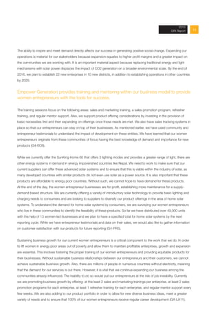 152013 Annual Report
The ability to inspire and meet demand directly affects our success in generating positive social change. Expanding our
operations is material for our stakeholders because expansion equates to higher profit margins and a greater impact on
the communities we are working with. It is an important material aspect because replacing traditional energy and light
mechanisms with solar power displaces the impact of CO2 generation on a broader environmental scale. By the end of
2016, we plan to establish 22 new enterprises in 10 new districts, in addition to establishing operations in other countries
by 2020.
Empower Generation provides training and mentoring within our business model to provide
women entrepreneurs with the tools for success.
The training sessions focus on the following areas: sales and marketing training, a sales promotion program, refresher
training, and regular mentor support. Also, we support product offering considerations by investing in the provision of
basic necessities first and then expanding on offerings once those needs are met. We also have sales tracking systems in
place so that our entrepreneurs can stay on top of their businesses. As mentioned earlier, we have used community and
entrepreneur testimonials to understand the impact of development on these entities. We have learned that our women
entrepreneurs originate from these communities of focus having the best knowledge of demand and importance for new
products (G4-EC6).
While we currently offer the SunKing Home 60 that offers 3 lighting modes and provides a greater range of light, there are
other energy systems in demand in energy impoverished countries like Nepal. We need to work to make sure that our
current suppliers can offer these advanced solar systems and to ensure that this is viable within the industry of solar, as
many developed countries with similar products do not even use solar as a power source. It is also important that these
products are affordable to energy poor countries. Without such, we cannot hope to have demand for these products.
At the end of the day, the women entrepreneur businesses are for profit, establishing more maintenance for a supply-
demand based structure. We are currently offering a variety of introductory solar technology to provide basic lighting and
charging needs to consumers and are looking to suppliers to diversify our product offerings in the area of home solar
systems. To understand the demand for home solar systems by consumers, we are surveying our women entrepreneurs
who live in these communities to identify the feasibility of these products. So far we have distributed over 49,000 units
with the help of 13 women-led businesses and we plan to have a specified total for home solar systems by the next
reporting cycle. While we have entrepreneur testimonials and data on their sales, we would also like to gather information
on customer satisfaction with our products for future reporting (G4-PR5).
Sustaining business growth for our current women entrepreneurs is a critical component to the work that we do. In order
to lift women in energy poor areas out of poverty and allow them to maintain profitable enterprises, growth and expansion
are essential. This involves fostering the proper training of our women entrepreneurs and providing equitable products for
their businesses. Without sustainable business relationships between our entrepreneurs and their customers, we cannot
achieve sustainable business growth. Also, there are millions of people in numerous countries without electricity, meaning
that the demand for our services is out there. However, it is vital that we continue expanding our business among the
communities already influenced. The inability to do so would put our entrepreneurs at the risk of job instability. Currently
we are promoting business growth by offering: at the least 2 sales and marketing trainings per enterprise, at least 2 sales
promotion programs for each enterprise, at least 1 refresher training for each enterprise, and regular mentor support every
few weeks. We are also adding to our product portfolio in order to allow for new diverse business ideas, meet a greater
variety of needs and to ensure that 100% of our women entrepreneurs receive regular career development (GA-LA11).
2015
GRI Report
 
