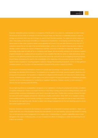 Empower Generation places importance on all aspects of the life cycle of our products, meaning that we need to take
into account not only what our products do and how they are made, but also have a sustainable process in place to
manage our products when they can no longer be used for their intended purposes. We realize we cannot reduce pol-
lution, while adding to the impact of landfills as a consequence of production. In developing countries like Nepal, the
natural action to take when a product breaks would generally be to throw it out and, less commonly, to try and fix it. If
everyone is doing this we only add to the environmental problem, which is why we need to have solutions in place to
develop a system between our women entrepreneurs and their customers to eliminate this response. Moreover, the
technology simply does not exist yet for our products to last forever. We are currently working to set up product buyback
programs between our suppliers and we are looking for new suppliers that offer this option or viable alternatives. At the
moment we are gathering products that have reached their end of life cycle and we are investigating recycling programs
around Nepal, emphasizing the need for this consideration at the beginning of the production process. By 2020 we
expect to have a buyback or recycling program in place to manage the processing of products. So far we have gathered
unusable products, but they have not been disposed of because of the product material (G4-EN23).
The focal point of Empower Generation’s mission is to provide light and energy to the electricity poor and to do so with
technology that alleviates GHG emissions. The emissions of our suppliers and energy used by suppliers affects the over-
all impacts of our products. Our operations in Nepal aim to mitigate its GHG footprint and make way for cleaner energy
sources. Increasing these impacts in other areas of the world to support this goal goes against our established principles.
Currently we do not have a process for monitoring our suppliers’ operations, however, we plan to have a process in
place by the next reporting cycle (G4-EN18).
We put high importance on sustainability in all aspects of our operations, including the employment and labor conditions
of suppliers because our mission is to impact the lives of those living in energy poverty and providing products made with
environmentally conscious considerations goes hand in hand with that vision. Positive labor practices enhance the reten-
tion rates and overall workplace atmosphere, allowing for a healthy work culture. While 100% of our suppliers undergo
environmental screening, we are currently working on a process to manage these areas and plan to have more informa-
tion during the next reporting cycle. We plan to adopt more stringent assessments for the next reporting cycle for all new
and current suppliers (G4-LA14).
Empower Generation understands the importance of sustainability as fundamental to business operations. Waste in our
supply chain from end of life processes requires the most attention. In our next reporting cycle we look forward to sharing
how we are improving waste management in our supply chain. Understanding our suppliers capabilities was an impor-
tant goal for this report. In following years, we want to expand our efforts in managing our waste and improving the end
of life of our products.
172013 Annual Report
2015
GRI Report
 
