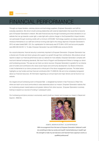 ASMITA, JIBANPUR DISTRICT, EG ENTREPRENEUR
With encouragement from the team at Empower Generation I believed I could
do something to help my society and myself. I started believing in myself, I got
the strength to make my own decisions and I learned I have capacity to work as a
qualified professional.”
18 Empower Generation
FINANCIAL PERFORMANCE
Through our impact lenders, visionary donors and technology suppliers, Empower Generation can fulfill its
everyday operations. We strive to build a strong relationship with external stakeholders that would like to become
part of Empower Generation’s network. We seek financial security through fundraising and direct donations on our
website that can go towards a solar light, a solar light with a phone charger or the EmpowerGrid. Impact lenders
can participate through revolving credits with a minimum of $10,000. Technology suppliers are always welcome to
introduce themselves to our staff and continue to bring solar light to the energy deprived. Empower Generation’s
2015 net sales totaled $481,125. Our capitalization for total equity was $173,304 in 2015 and accounts payable
were $30,530 (G4-EC-1). To date, Empower Generation has sold 49,866 solar products (G4-9).
As a social enterprise, financial security is extremely important to Empower Generation. Empower Generation has
a diverse set of funder and donor groups who support our growth through their contributions. We produce annual
reports to depict our financial performance (see our website for more details). Empower Generation complies with
local and national fundraising standards. We have hired a Program and Development Fellow to manage our donor
and fundraising process. This way we can track our donor sources. Empower Generation is grateful for our diverse
pool of funders and contributors who value social impact and community development. Our Board of Directors
is also fundamental to our donor process and a critical part of the donor engagement process. The table below
highlights our top funders and key financial contributors (G4-17) (NGO-8). We aim to be completely transparent
about our financial resources. All information regarding our annual report and major donors can be found on our
website.
Our largest annual fundraising event is Empower Ball - a dodgeball tournament in San Francisco or New York,
where we reach out to local communities to raise awareness about our mission. Empower Generation realizes that
our fundraising stream needs balance and greater reliance from other sources. Empower Generation is actively
looking to expand our sources of funding in subsequent years.
Our fundraising and donor process is exclusively used to build our mission and increase our impact in Nepal and
beyond. (NGO-8)
 