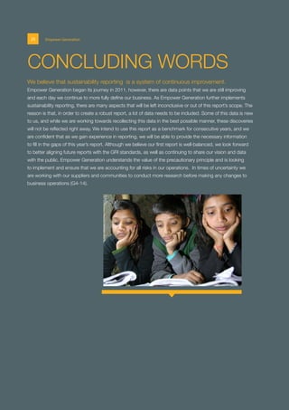 We believe that sustainability reporting is a system of continuous improvement.
Empower Generation began its journey in 2011, however, there are data points that we are still improving
and each day we continue to more fully define our business. As Empower Generation further implements
sustainability reporting, there are many aspects that will be left inconclusive or out of this report’s scope. The
reason is that, in order to create a robust report, a lot of data needs to be included. Some of this data is new
to us, and while we are working towards recollecting this data in the best possible manner, these discoveries
will not be reflected right away. We intend to use this report as a benchmark for consecutive years, and we
are confident that as we gain experience in reporting, we will be able to provide the necessary information
to fill in the gaps of this year’s report. Although we believe our first report is well-balanced, we look forward
to better aligning future reports with the GRI standards, as well as continuing to share our vision and data
with the public. Empower Generation understands the value of the precautionary principle and is looking
to implement and ensure that we are accounting for all risks in our operations. In times of uncertainty we
are working with our suppliers and communities to conduct more research before making any changes to
business operations (G4-14).
CONCLUDING WORDS
20 Empower Generation
 