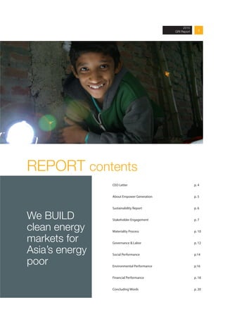 32013 Annual Report
REPORT contents
CEO Letter 					p. 4
About Empower Generation	 			 p. 5	
		
Sustainability Report				 p. 6 	
			
Stakeholder Engagement				p. 7	
			
Materiality Process 					p. 10
Governance & Labor				 p. 12	
	
Social Performance				p.14 	
		
Environmental Performance				p.16 	
		
Financial Performance 				 p. 18 	
		
Concluding Words					p. 20
We BUILD
clean energy
markets for
Asia’s energy
poor
2015
GRI Report
 